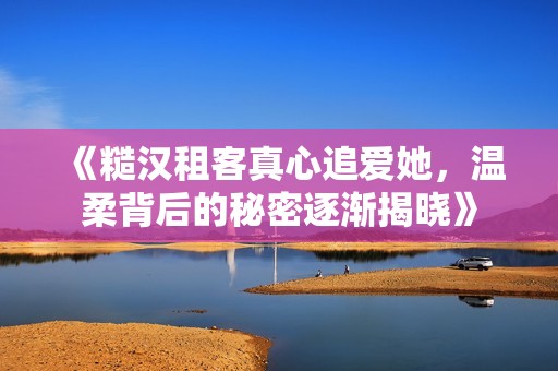 《糙汉租客真心追爱她，温柔背后的秘密逐渐揭晓》