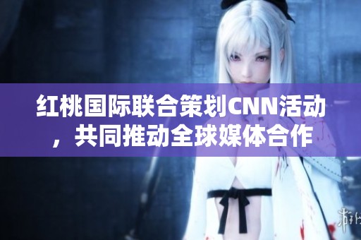 红桃国际联合策划CNN活动，共同推动全球媒体合作