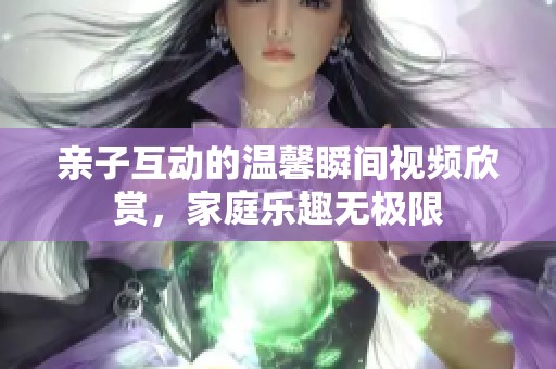 亲子互动的温馨瞬间视频欣赏，家庭乐趣无极限