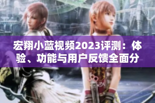 宏翔小蓝视频2023评测：体验、功能与用户反馈全面分析