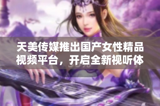 天美传媒推出国产女性精品视频平台，开启全新视听体验