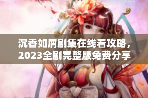 沉香如屑剧集在线看攻略，2023全剧完整版免费分享