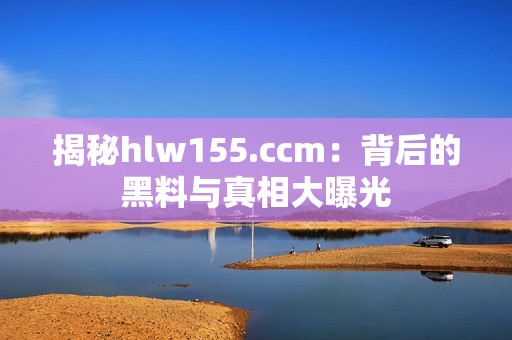 揭秘hlw155.ccm：背后的黑料与真相大曝光