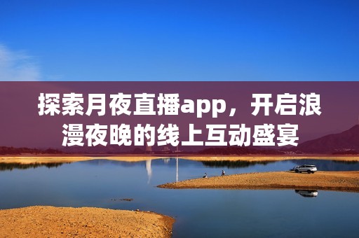 探索月夜直播app，开启浪漫夜晚的线上互动盛宴