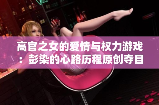 高官之女的爱情与权力游戏：彭染的心路历程原创夺目篇章