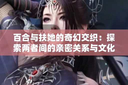 百合与扶她的奇幻交织：探索两者间的亲密关系与文化现象