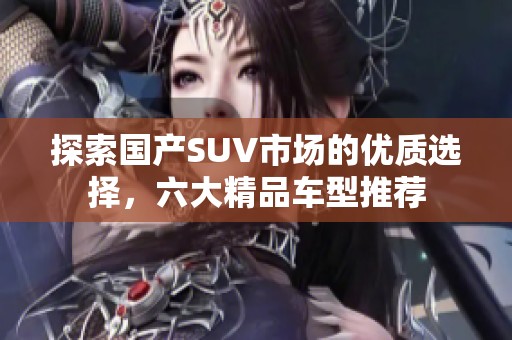 探索国产SUV市场的优质选择，六大精品车型推荐