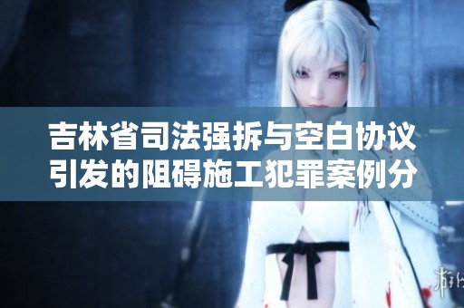 吉林省司法强拆与空白协议引发的阻碍施工犯罪案例分析