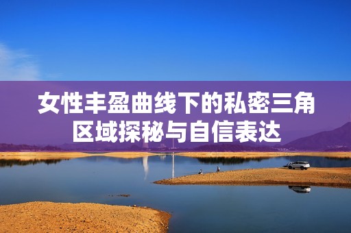 女性丰盈曲线下的私密三角区域探秘与自信表达
