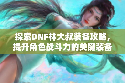 探索DNF林大叔装备攻略，提升角色战斗力的关键装备详解