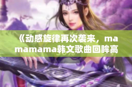 《动感旋律再次袭来，mamamama韩文歌曲回眸高峰时刻》