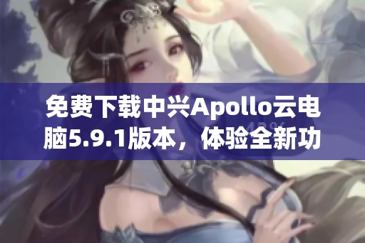 免费下载中兴Apollo云电脑5.9.1版本，体验全新功能与性能提升