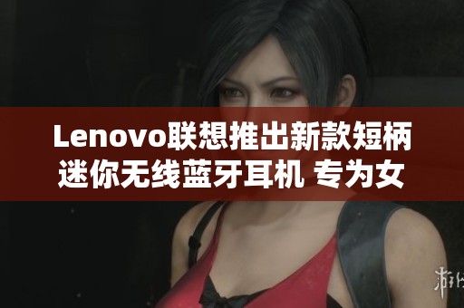 Lenovo联想推出新款短柄迷你无线蓝牙耳机 专为女性设计