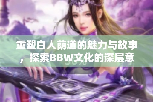 重塑白人荫道的魅力与故事，探索BBW文化的深层意义