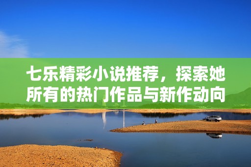 七乐精彩小说推荐，探索她所有的热门作品与新作动向