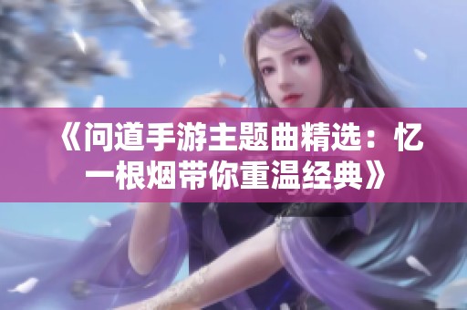 《问道手游主题曲精选：忆一根烟带你重温经典》