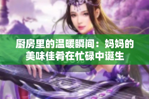 厨房里的温暖瞬间：妈妈的美味佳肴在忙碌中诞生