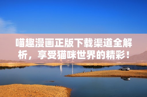喵趣漫画正版下载渠道全解析，享受猫咪世界的精彩！