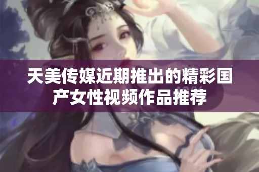 天美传媒近期推出的精彩国产女性视频作品推荐