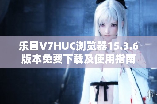 乐目V7HUC浏览器15.3.6版本免费下载及使用指南