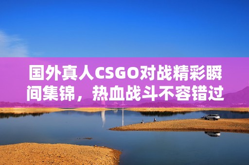 国外真人CSGO对战精彩瞬间集锦，热血战斗不容错过