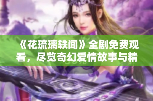 《花琉璃轶闻》全剧免费观看，尽览奇幻爱情故事与精彩剧情