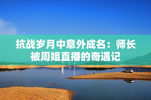 抗战岁月中意外成名：师长被周姐直播的奇遇记