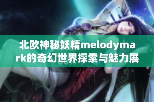 北欧神秘妖精melodymark的奇幻世界探索与魅力展现