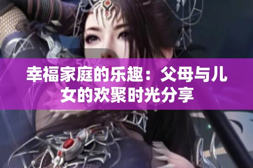幸福家庭的乐趣：父母与儿女的欢聚时光分享