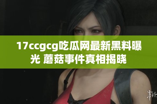 17ccgcg吃瓜网最新黑料曝光 蘑菇事件真相揭晓