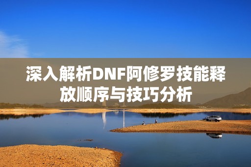 深入解析DNF阿修罗技能释放顺序与技巧分析