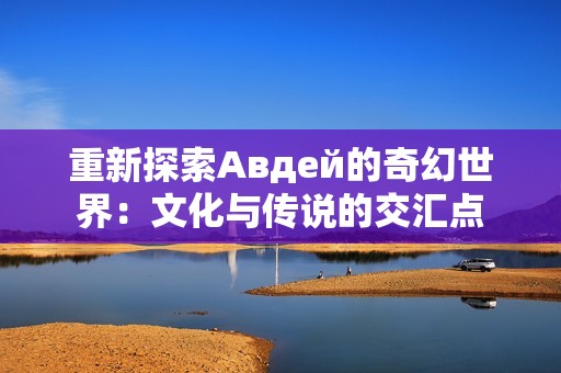 重新探索Авдей的奇幻世界：文化与传说的交汇点