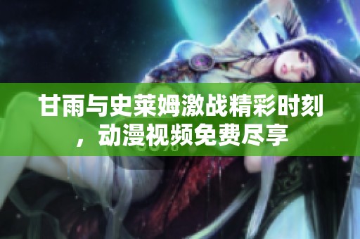 甘雨与史莱姆激战精彩时刻，动漫视频免费尽享
