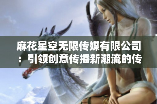 麻花星空无限传媒有限公司：引领创意传播新潮流的传媒公司