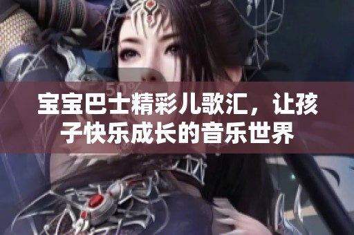 宝宝巴士精彩儿歌汇，让孩子快乐成长的音乐世界