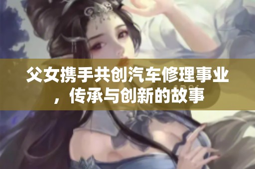 父女携手共创汽车修理事业，传承与创新的故事