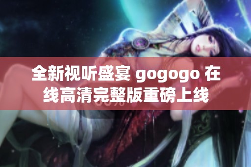 全新视听盛宴 gogogo 在线高清完整版重磅上线