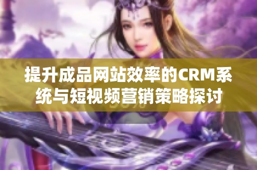 提升成品网站效率的CRM系统与短视频营销策略探讨