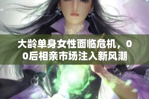 大龄单身女性面临危机，00后相亲市场注入新风潮