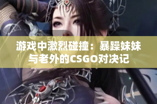 游戏中激烈碰撞：暴躁妹妹与老外的CSGO对决记