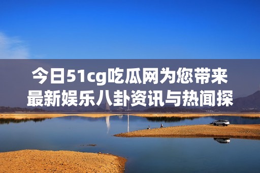 今日51cg吃瓜网为您带来最新娱乐八卦资讯与热闻探讨