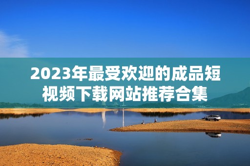 2023年最受欢迎的成品短视频下载网站推荐合集