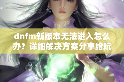 dnfm新版本无法进入怎么办？详细解决方案分享给玩家