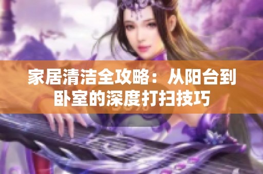 家居清洁全攻略：从阳台到卧室的深度打扫技巧