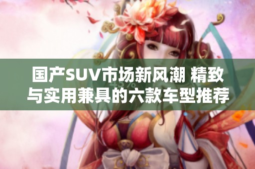 国产SUV市场新风潮 精致与实用兼具的六款车型推荐