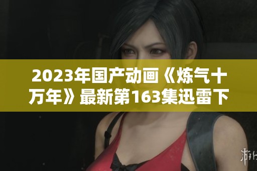 2023年国产动画《炼气十万年》最新第163集迅雷下载方法解析