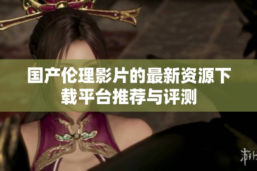 国产伦理影片的最新资源下载平台推荐与评测