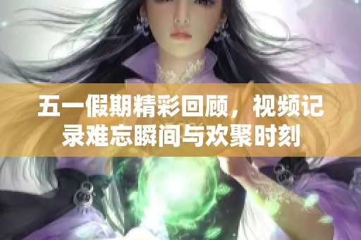 五一假期精彩回顾，视频记录难忘瞬间与欢聚时刻