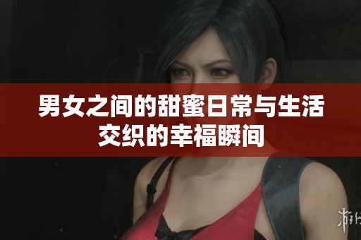 男女之间的甜蜜日常与生活交织的幸福瞬间