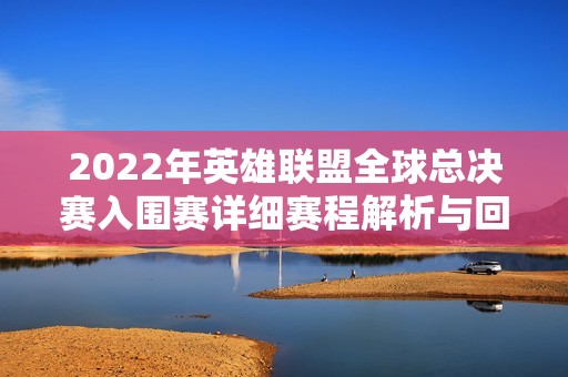 2022年英雄联盟全球总决赛入围赛详细赛程解析与回顾